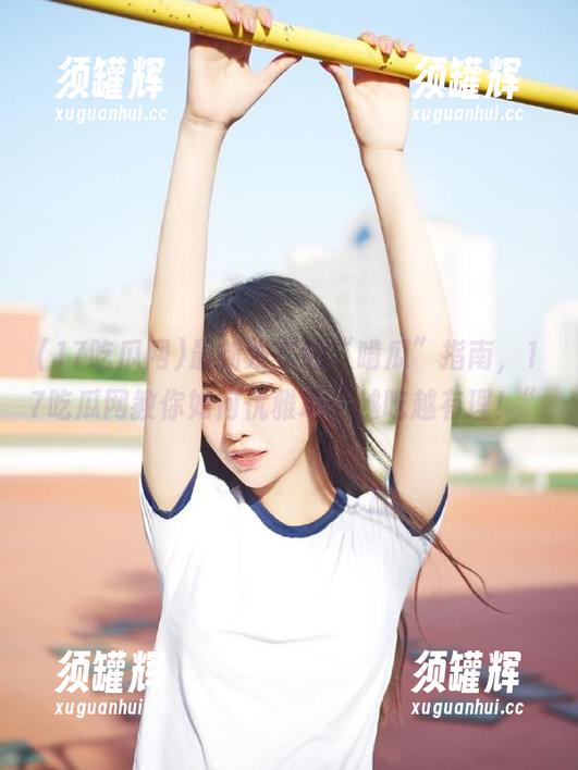 最新发布的“啃瓜”指南，17吃瓜网教你如何优雅地“越吃越有理！”