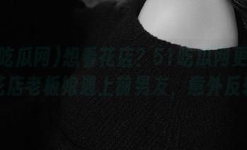 想看花店？51吃瓜网更新：当花店老板娘遇上前男友，意外反转！