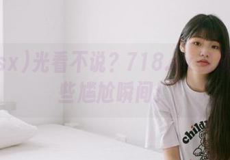光看不说？718.sx视频里的那些尴尬瞬间！