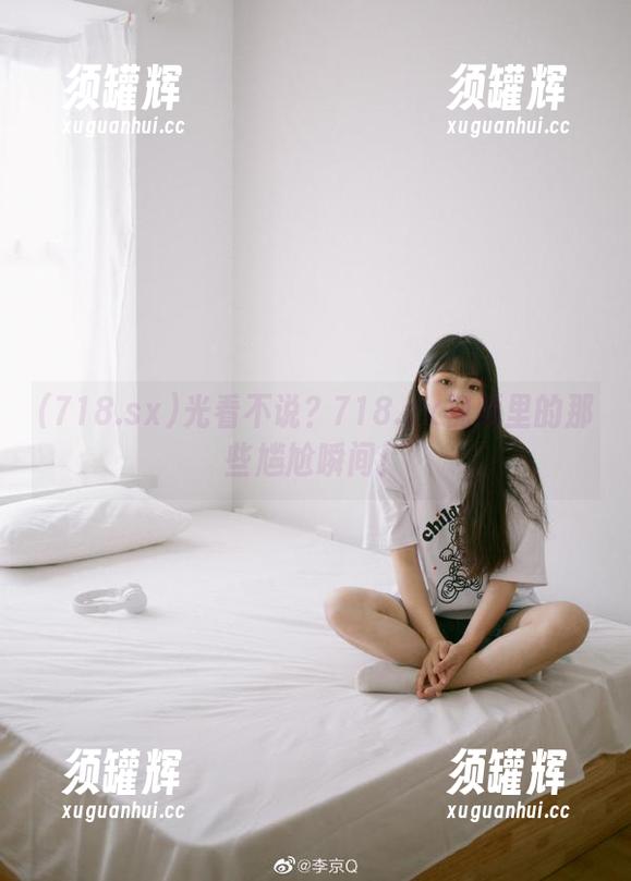 光看不说？718.sx视频里的那些尴尬瞬间！