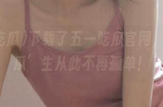 下载了五一吃瓜官网，我的‘瓜’生从此不再孤单！