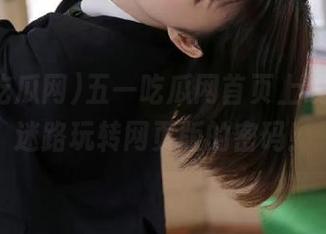 五一吃瓜网首页上线，永不迷路玩转网页版的密码！