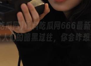 黑料吃瓜网666最新视频：名人们的暗黑过往，你会咋想？